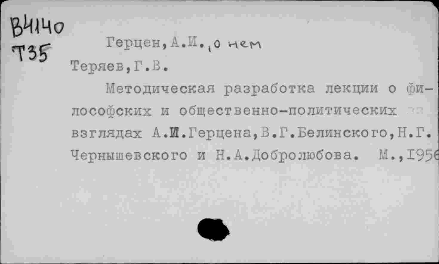 ﻿— „Г Герцен, А.И. (о Теряев,Г.В.
Методическая разработка лекции о философских и общественно-политических взглядах А.И.Герцена,В.Г.Белинского,Н.Г. Чернышевского и Н.А.Добролюбова. М.,1951